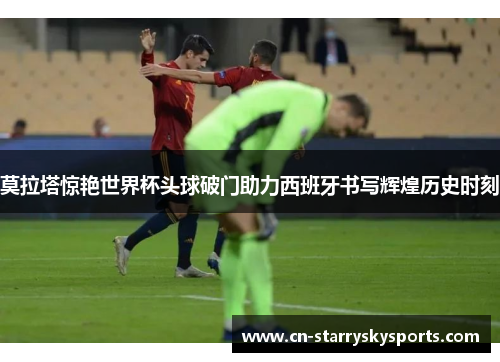 莫拉塔惊艳世界杯头球破门助力西班牙书写辉煌历史时刻