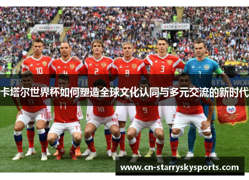 卡塔尔世界杯如何塑造全球文化认同与多元交流的新时代