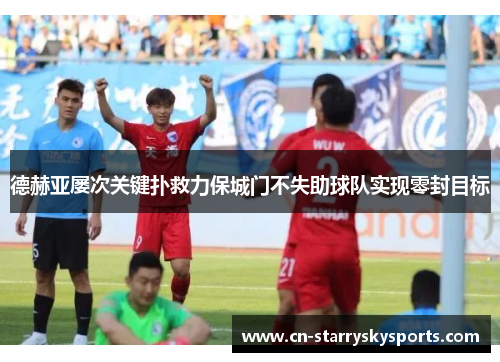 德赫亚屡次关键扑救力保城门不失助球队实现零封目标