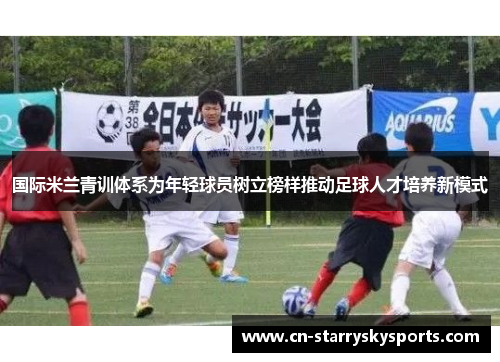 国际米兰青训体系为年轻球员树立榜样推动足球人才培养新模式