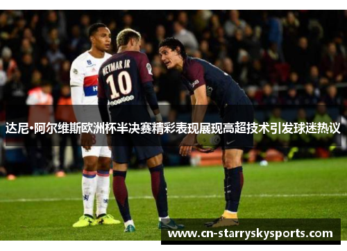 达尼·阿尔维斯欧洲杯半决赛精彩表现展现高超技术引发球迷热议