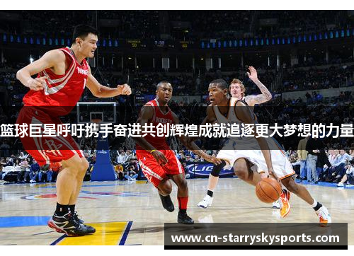 篮球巨星呼吁携手奋进共创辉煌成就追逐更大梦想的力量