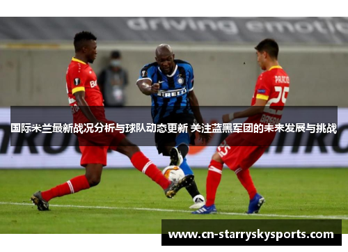 国际米兰最新战况分析与球队动态更新 关注蓝黑军团的未来发展与挑战