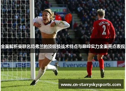 全面解析曼联名将弗兰的顶级技战术特点与巅峰实力全面亮点表现